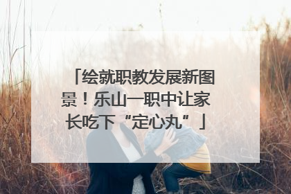 绘就职教发展新图景！乐山一职中让家长吃下“定心丸”
