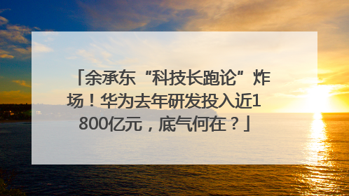余承东“科技长跑论”炸场！华为去年研发投入近1800亿元，底气何在？