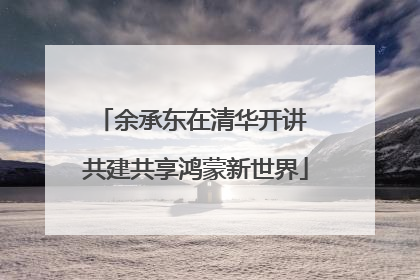 余承东在清华开讲 共建共享鸿蒙新世界