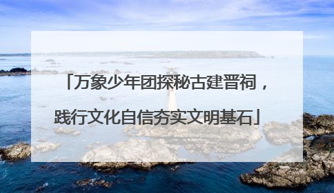 万象少年团探秘古建晋祠，践行文化自信夯实文明基石