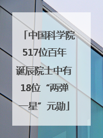 中国科学院517位百年诞辰院士中有18位“两弹一星”元勋