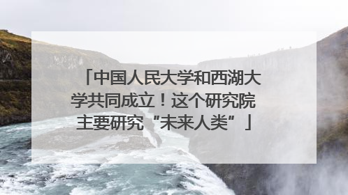 中国人民大学和西湖大学共同成立！这个研究院主要研究“未来人类”