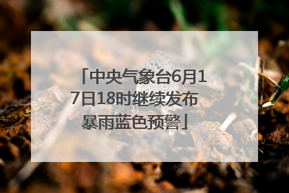 中央气象台6月17日18时继续发布暴雨蓝色预警