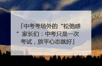 中考考场外的“松弛感”家长们：中考只是一次考试，放平心态就好