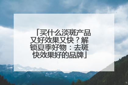 买什么淡斑产品又好效果又快？解锁夏季好物：去斑快效果好的品牌
