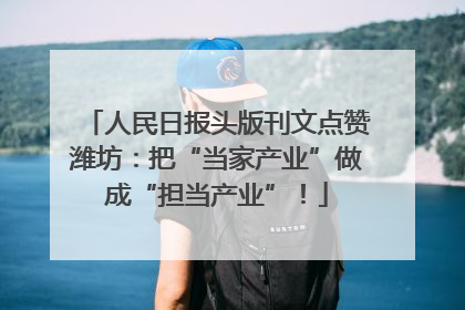 人民日报头版刊文点赞潍坊：把“当家产业”做成“担当产业”！