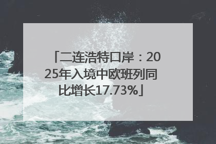 二连浩特口岸：2025年入境中欧班列同比增长17.73%