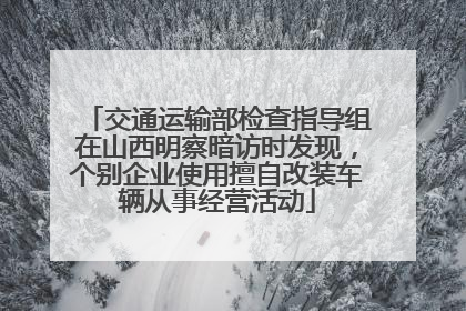 交通运输部检查指导组在山西明察暗访时发现，个别企业使用擅自改装车辆从事经营活动