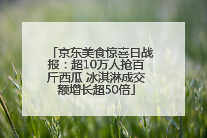京东美食惊喜日战报：超10万人抢百斤西瓜 冰淇淋成交额增长超50倍