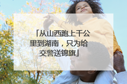 从山西跑上千公里到湖南，只为给交警送锦旗