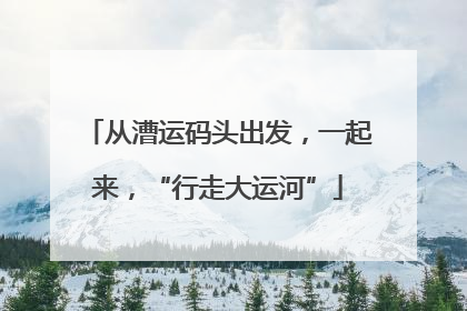 从漕运码头出发，一起来，“行走大运河”