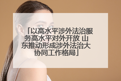 以高水平涉外法治服务高水平对外开放 山东推动形成涉外法治大协同工作格局