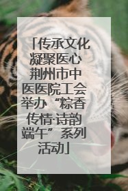 传承文化 凝聚医心 荆州市中医医院工会举办“粽香传情·诗韵端午”系列活动