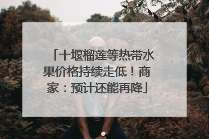 十堰榴莲等热带水果价格持续走低！商家：预计还能再降