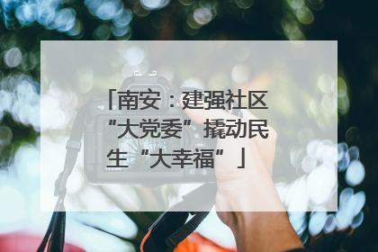 南安：建强社区“大党委”撬动民生“大幸福”