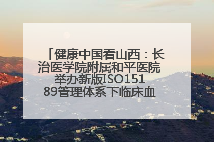 健康中国看山西：长治医学院附属和平医院举办新版ISO15189管理体系下临床血液检验培训班