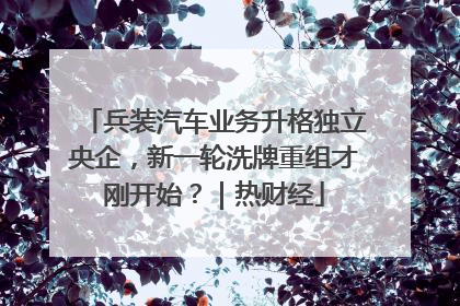 兵装汽车业务升格独立央企，新一轮洗牌重组才刚开始？｜热财经