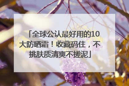 全球公认最好用的10大防晒霜！收藏码住，不挑肤质清爽不搓泥