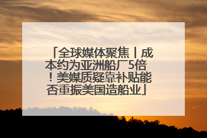 全球媒体聚焦丨成本约为亚洲船厂5倍！美媒质疑靠补贴能否重振美国造船业
