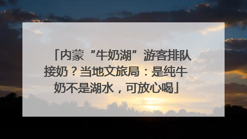 内蒙“牛奶湖”游客排队接奶？当地文旅局：是纯牛奶不是湖水，可放心喝