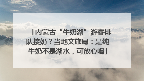 内蒙古“牛奶湖”游客排队接奶？当地文旅局：是纯牛奶不是湖水，可放心喝