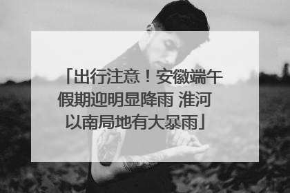 出行注意！安徽端午假期迎明显降雨 淮河以南局地有大暴雨