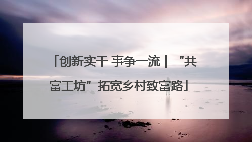 创新实干 事争一流｜“共富工坊”拓宽乡村致富路