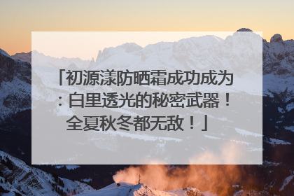 初源漾防晒霜成功成为：白里透光的秘密武器！全夏秋冬都无敌！