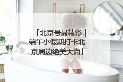 北京号最精彩｜端午小假期打卡北京周边绝美大海