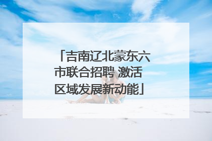 吉南辽北蒙东六市联合招聘 激活区域发展新动能
