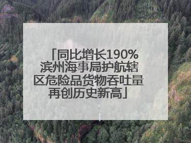 同比增长190% 滨州海事局护航辖区危险品货物吞吐量再创历史新高