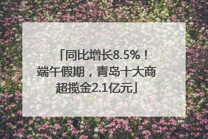 同比增长8.5%！端午假期，青岛十大商超揽金2.1亿元