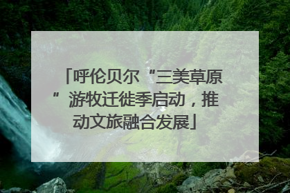 呼伦贝尔“三美草原”游牧迁徙季启动，推动文旅融合发展