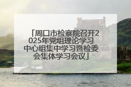 周口市检察院召开2025年党组理论学习中心组集中学习暨检委会集体学习会议
