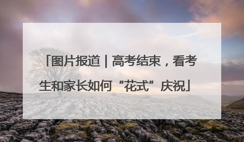 图片报道｜高考结束，看考生和家长如何“花式”庆祝