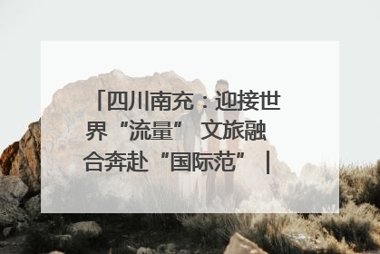 四川南充：迎接世界“流量” 文旅融合奔赴“国际范”｜话锦绣·说安逸
