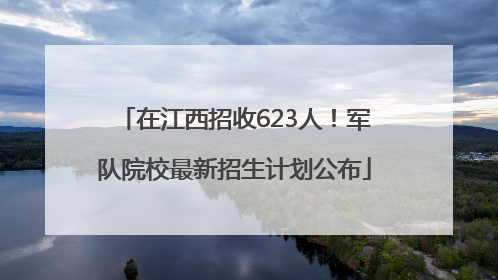 在江西招收623人！军队院校最新招生计划公布