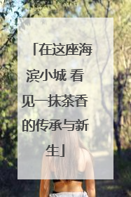 在这座海滨小城 看见一抹茶香的传承与新生