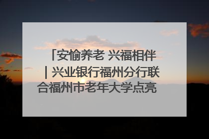 安愉养老 兴福相伴｜兴业银行福州分行联合福州市老年大学点亮安愉文化生活
