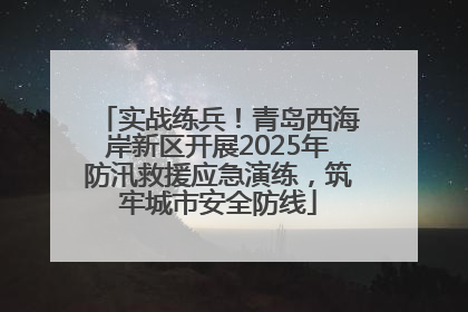 实战练兵！青岛西海岸新区开展2025年防汛救援应急演练，筑牢城市安全防线