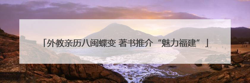 外教亲历八闽蝶变 著书推介“魅力福建”