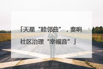 天星“睦邻曲”，奏响社区治理“幸福音”