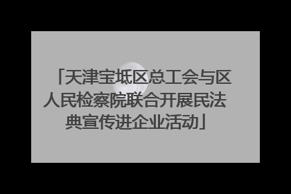 天津宝坻区总工会与区人民检察院联合开展民法典宣传进企业活动