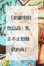 奶罐里的饮品战：乳企不止想做供奶商