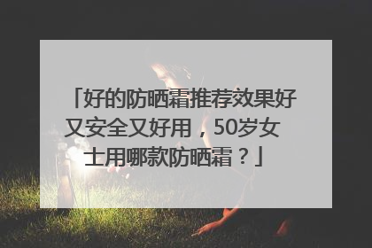 好的防晒霜推荐效果好又安全又好用，50岁女士用哪款防晒霜？