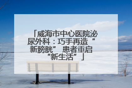 威海市中心医院泌尿外科：巧手再造“新膀胱” 患者重启“新生活”