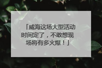 威海这场大型活动时间定了，不敢想现场将有多火爆！