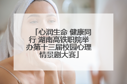 心润生命 健康同行 湖南高铁职院举办第十三届校园心理情景剧大赛