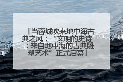 当蓉城吹来地中海古典之风：“文明的史诗：来自地中海的古典雕塑艺术”正式启幕