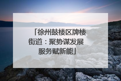 徐州鼓楼区牌楼街道：聚势谋发展 服务赋新能